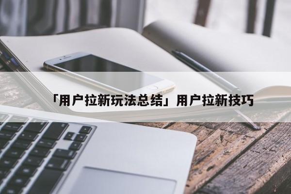 「用户拉新玩法总结」用户拉新技巧