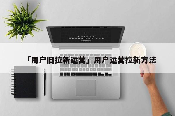 「用户旧拉新运营」用户运营拉新方法